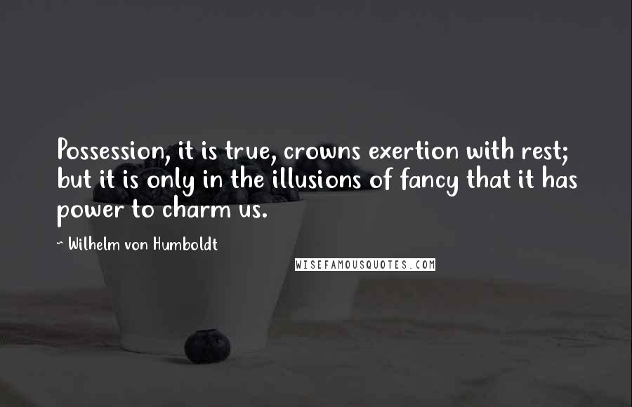Wilhelm Von Humboldt Quotes: Possession, it is true, crowns exertion with rest; but it is only in the illusions of fancy that it has power to charm us.