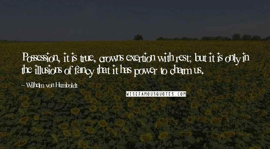 Wilhelm Von Humboldt Quotes: Possession, it is true, crowns exertion with rest; but it is only in the illusions of fancy that it has power to charm us.