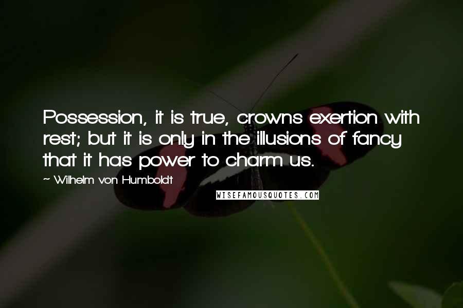 Wilhelm Von Humboldt Quotes: Possession, it is true, crowns exertion with rest; but it is only in the illusions of fancy that it has power to charm us.