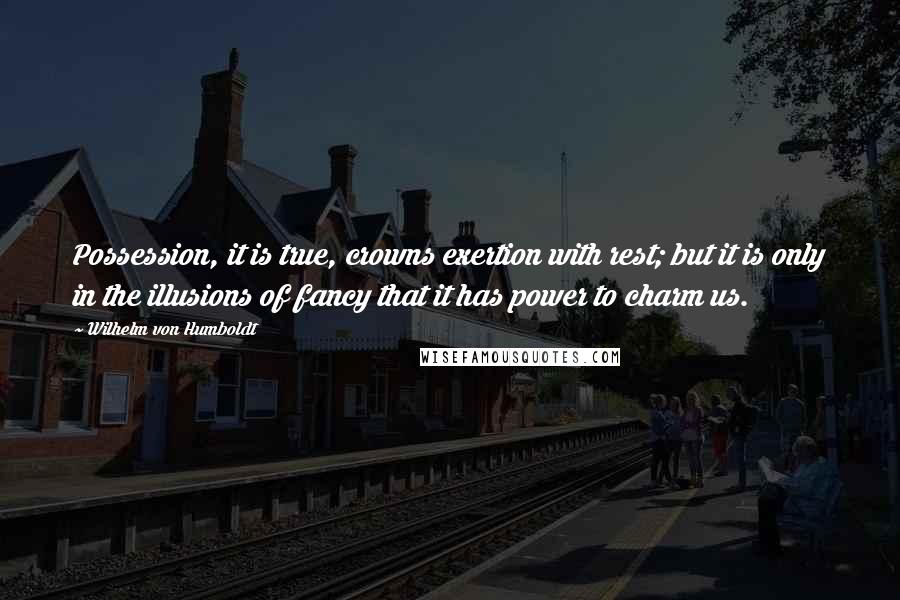 Wilhelm Von Humboldt Quotes: Possession, it is true, crowns exertion with rest; but it is only in the illusions of fancy that it has power to charm us.