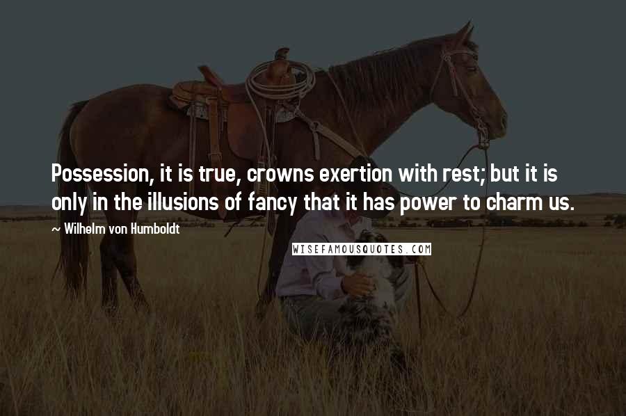 Wilhelm Von Humboldt Quotes: Possession, it is true, crowns exertion with rest; but it is only in the illusions of fancy that it has power to charm us.