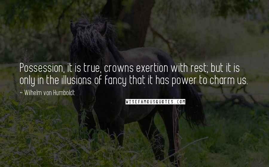 Wilhelm Von Humboldt Quotes: Possession, it is true, crowns exertion with rest; but it is only in the illusions of fancy that it has power to charm us.