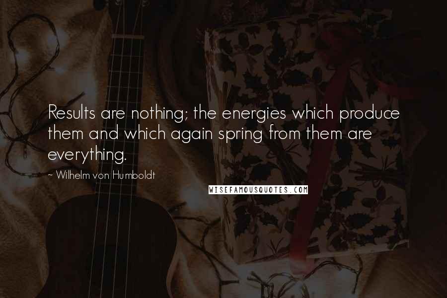 Wilhelm Von Humboldt Quotes: Results are nothing; the energies which produce them and which again spring from them are everything.