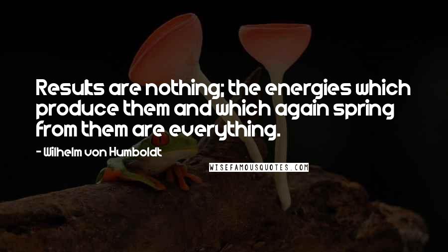 Wilhelm Von Humboldt Quotes: Results are nothing; the energies which produce them and which again spring from them are everything.
