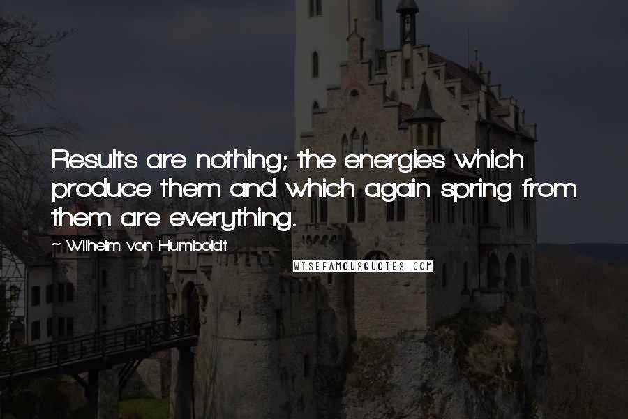 Wilhelm Von Humboldt Quotes: Results are nothing; the energies which produce them and which again spring from them are everything.