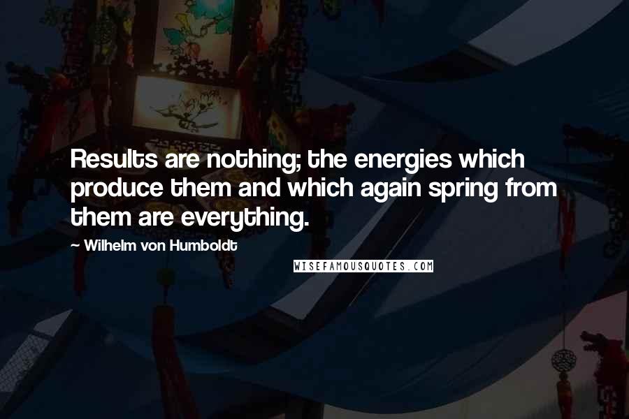 Wilhelm Von Humboldt Quotes: Results are nothing; the energies which produce them and which again spring from them are everything.