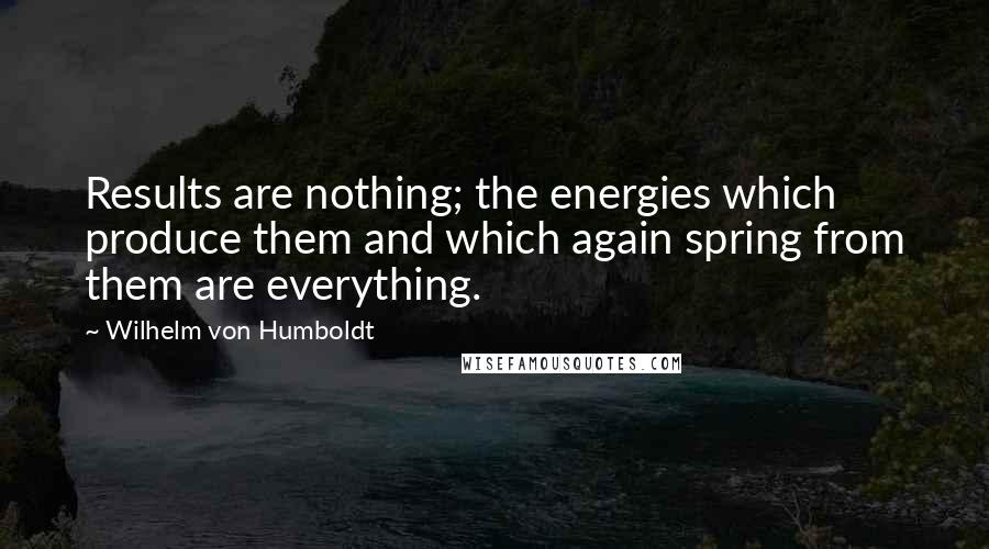 Wilhelm Von Humboldt Quotes: Results are nothing; the energies which produce them and which again spring from them are everything.