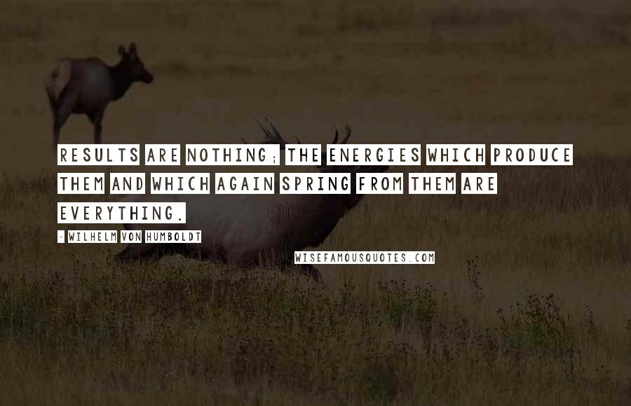 Wilhelm Von Humboldt Quotes: Results are nothing; the energies which produce them and which again spring from them are everything.