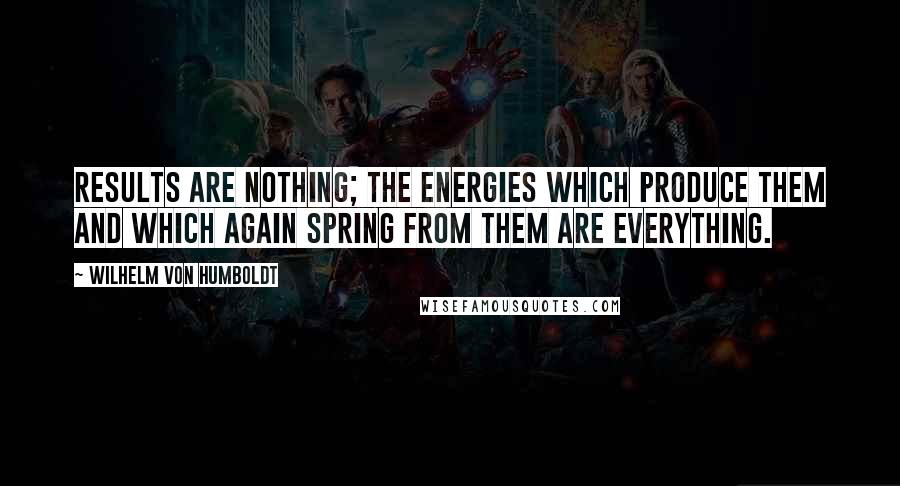 Wilhelm Von Humboldt Quotes: Results are nothing; the energies which produce them and which again spring from them are everything.