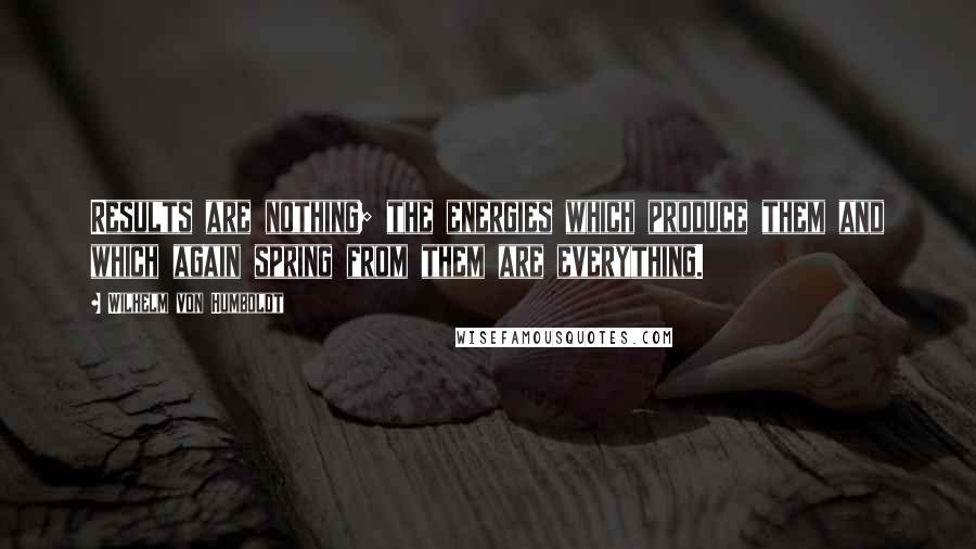 Wilhelm Von Humboldt Quotes: Results are nothing; the energies which produce them and which again spring from them are everything.