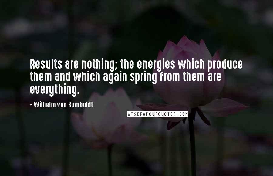 Wilhelm Von Humboldt Quotes: Results are nothing; the energies which produce them and which again spring from them are everything.