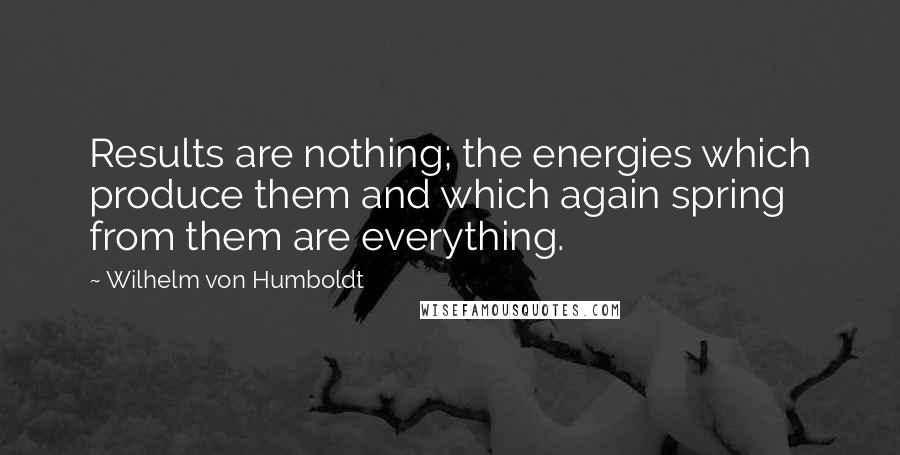 Wilhelm Von Humboldt Quotes: Results are nothing; the energies which produce them and which again spring from them are everything.