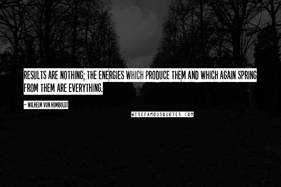 Wilhelm Von Humboldt Quotes: Results are nothing; the energies which produce them and which again spring from them are everything.