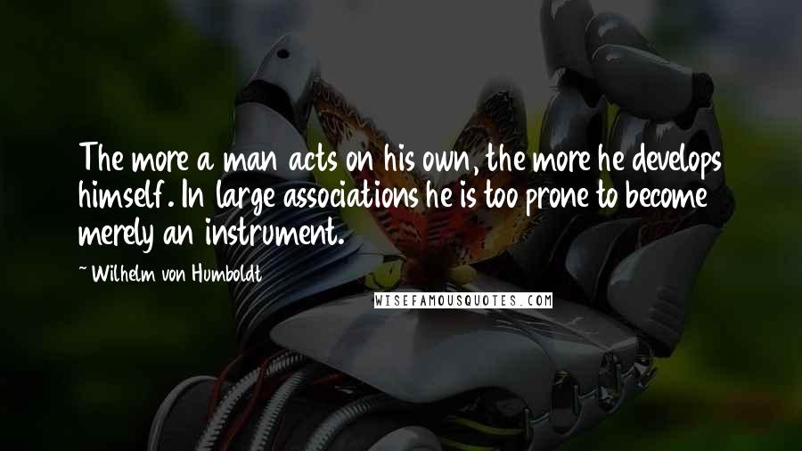 Wilhelm Von Humboldt Quotes: The more a man acts on his own, the more he develops himself. In large associations he is too prone to become merely an instrument.