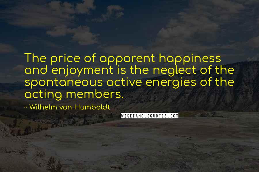 Wilhelm Von Humboldt Quotes: The price of apparent happiness and enjoyment is the neglect of the spontaneous active energies of the acting members.