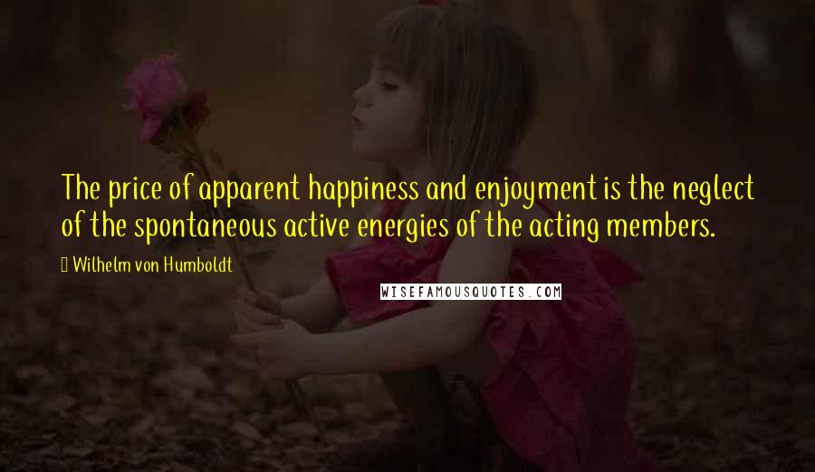 Wilhelm Von Humboldt Quotes: The price of apparent happiness and enjoyment is the neglect of the spontaneous active energies of the acting members.