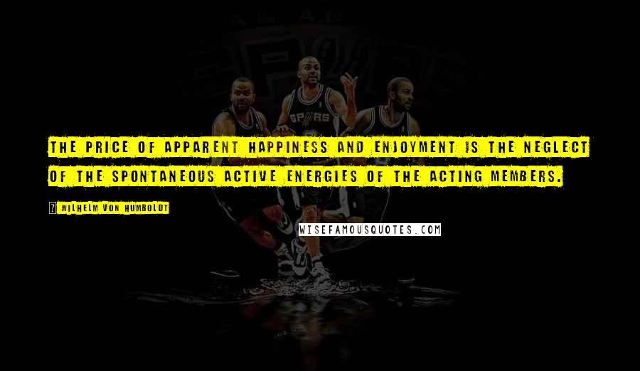 Wilhelm Von Humboldt Quotes: The price of apparent happiness and enjoyment is the neglect of the spontaneous active energies of the acting members.