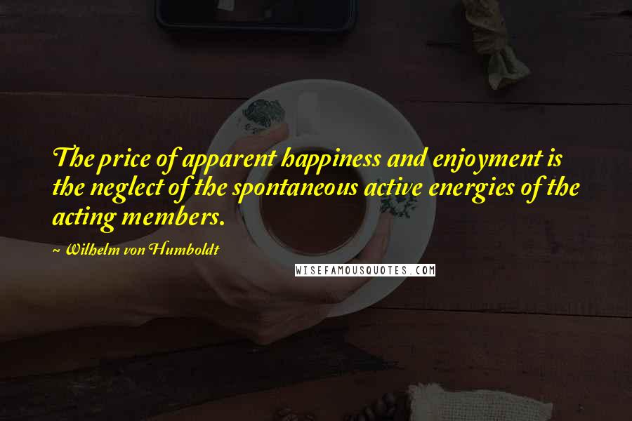 Wilhelm Von Humboldt Quotes: The price of apparent happiness and enjoyment is the neglect of the spontaneous active energies of the acting members.