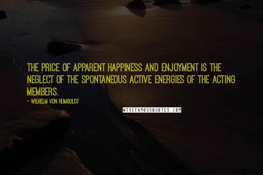 Wilhelm Von Humboldt Quotes: The price of apparent happiness and enjoyment is the neglect of the spontaneous active energies of the acting members.