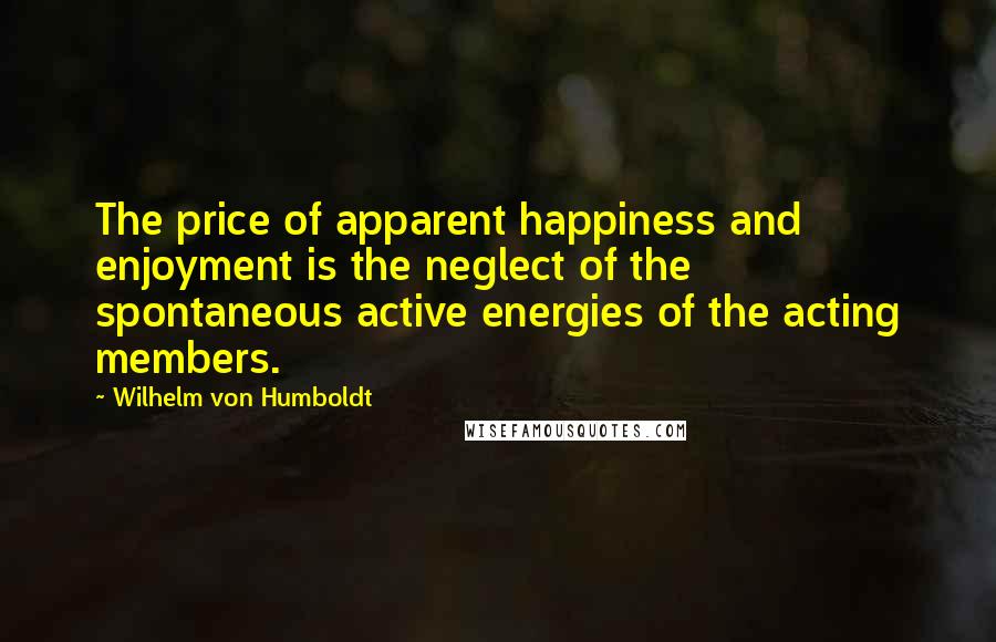 Wilhelm Von Humboldt Quotes: The price of apparent happiness and enjoyment is the neglect of the spontaneous active energies of the acting members.