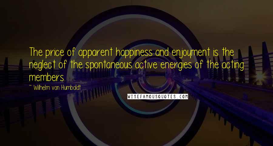 Wilhelm Von Humboldt Quotes: The price of apparent happiness and enjoyment is the neglect of the spontaneous active energies of the acting members.