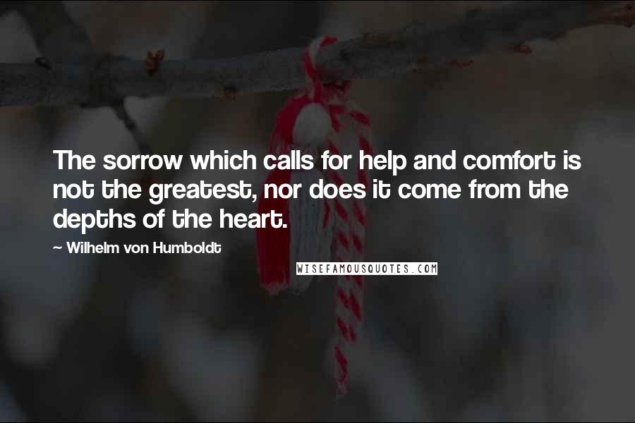 Wilhelm Von Humboldt Quotes: The sorrow which calls for help and comfort is not the greatest, nor does it come from the depths of the heart.
