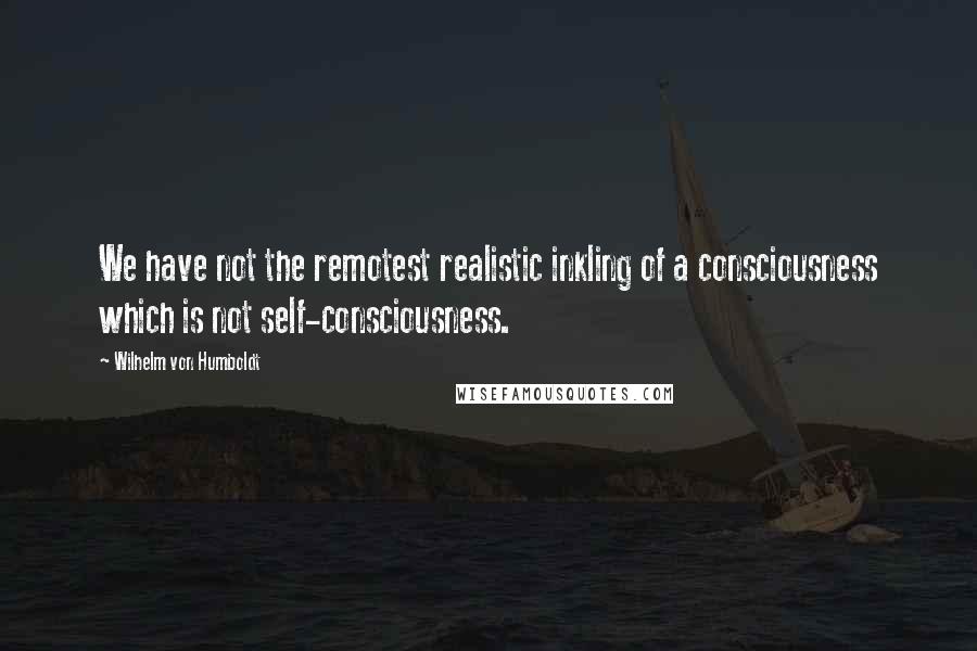 Wilhelm Von Humboldt Quotes: We have not the remotest realistic inkling of a consciousness which is not self-consciousness.