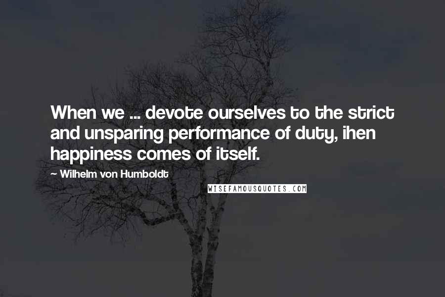 Wilhelm Von Humboldt Quotes: When we ... devote ourselves to the strict and unsparing performance of duty, ihen happiness comes of itself.