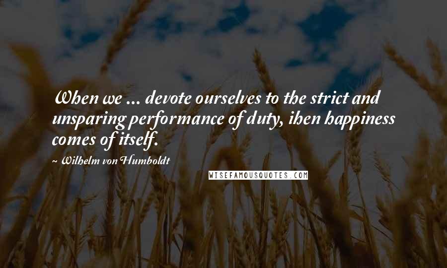 Wilhelm Von Humboldt Quotes: When we ... devote ourselves to the strict and unsparing performance of duty, ihen happiness comes of itself.