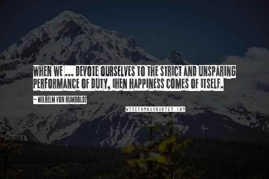 Wilhelm Von Humboldt Quotes: When we ... devote ourselves to the strict and unsparing performance of duty, ihen happiness comes of itself.