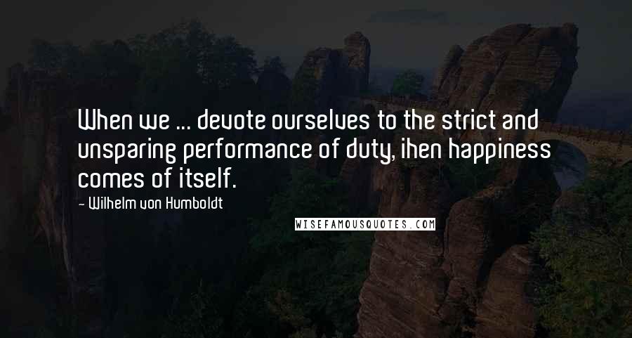 Wilhelm Von Humboldt Quotes: When we ... devote ourselves to the strict and unsparing performance of duty, ihen happiness comes of itself.