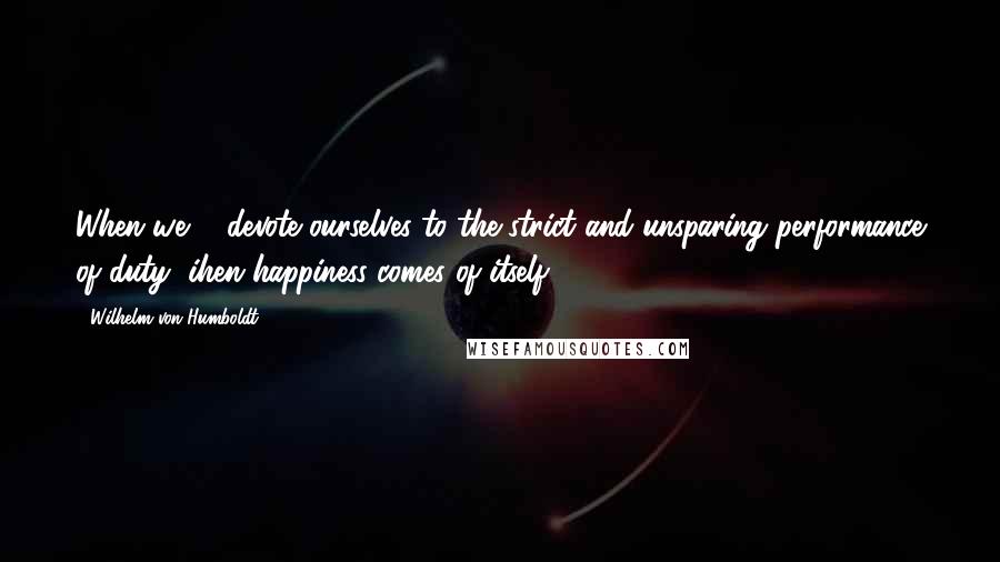 Wilhelm Von Humboldt Quotes: When we ... devote ourselves to the strict and unsparing performance of duty, ihen happiness comes of itself.