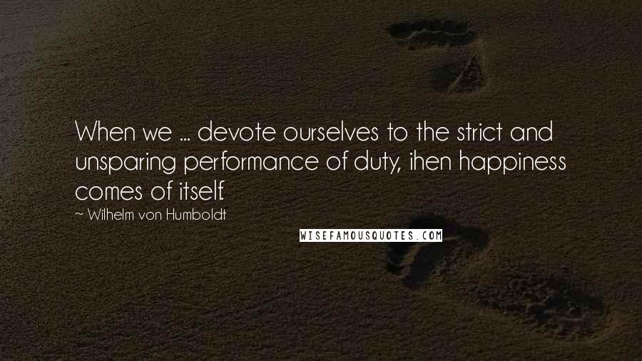 Wilhelm Von Humboldt Quotes: When we ... devote ourselves to the strict and unsparing performance of duty, ihen happiness comes of itself.