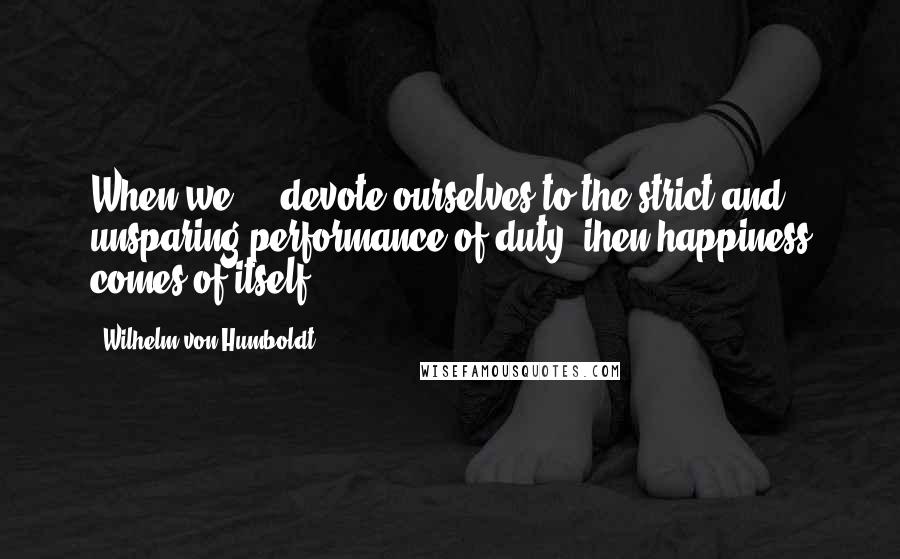 Wilhelm Von Humboldt Quotes: When we ... devote ourselves to the strict and unsparing performance of duty, ihen happiness comes of itself.