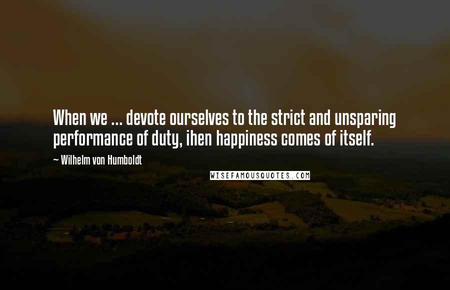 Wilhelm Von Humboldt Quotes: When we ... devote ourselves to the strict and unsparing performance of duty, ihen happiness comes of itself.
