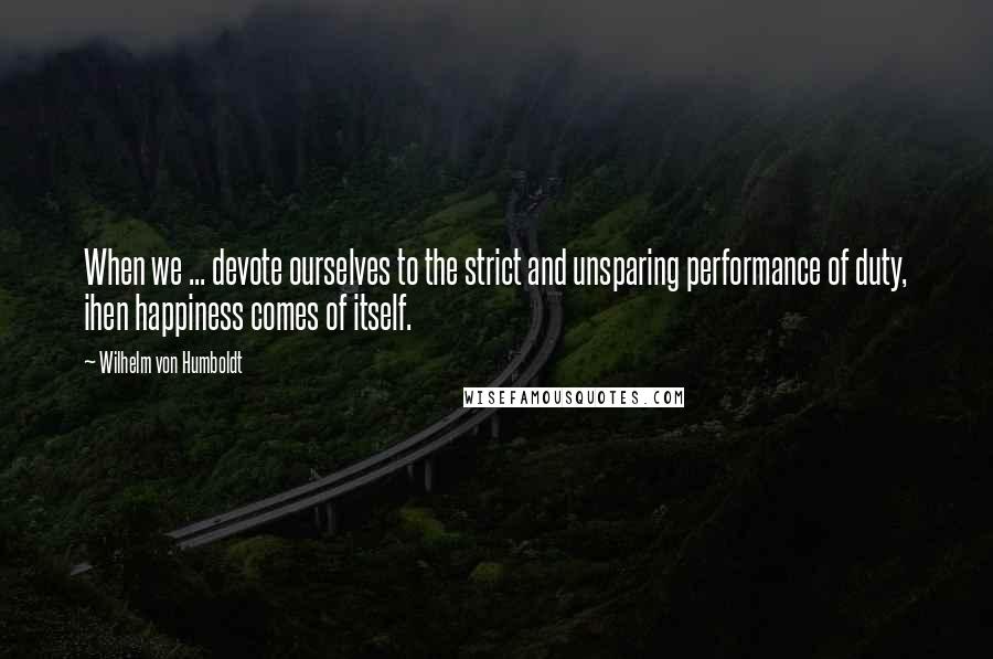 Wilhelm Von Humboldt Quotes: When we ... devote ourselves to the strict and unsparing performance of duty, ihen happiness comes of itself.