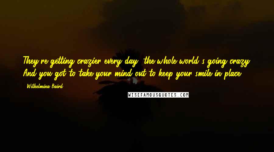 Wilhelmina Baird Quotes: They're getting crazier every day, the whole world's going crazy. And you got to take your mind out to keep your smile in place.