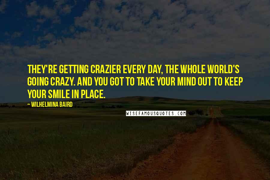 Wilhelmina Baird Quotes: They're getting crazier every day, the whole world's going crazy. And you got to take your mind out to keep your smile in place.