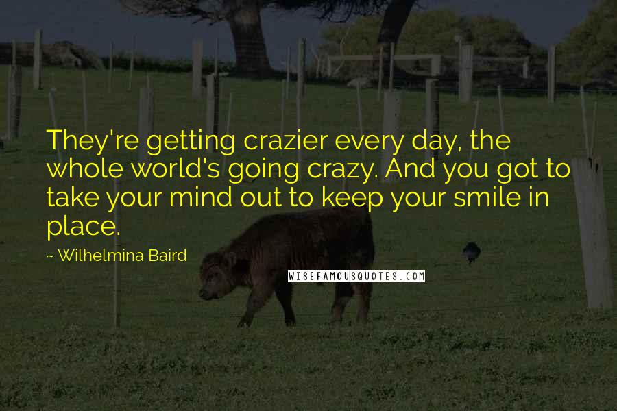 Wilhelmina Baird Quotes: They're getting crazier every day, the whole world's going crazy. And you got to take your mind out to keep your smile in place.
