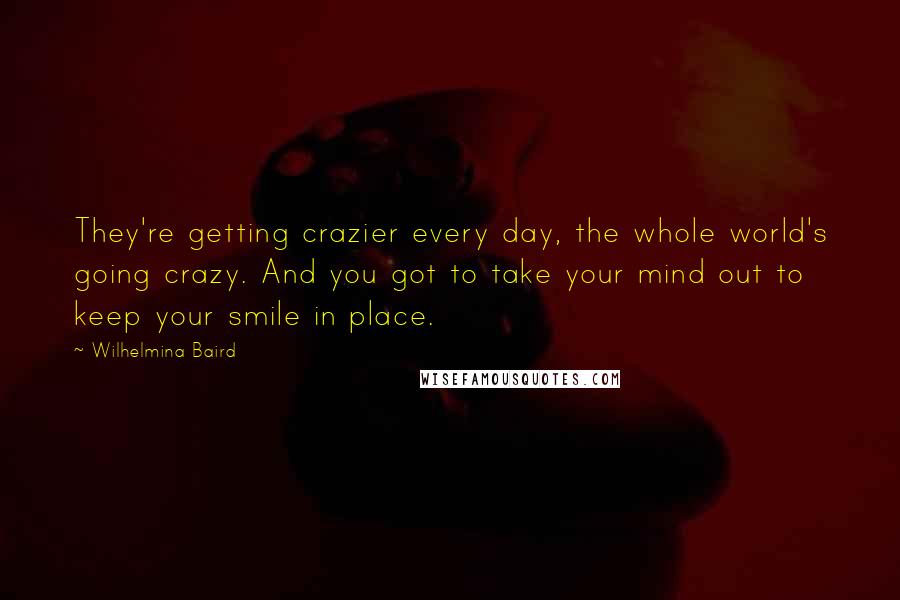 Wilhelmina Baird Quotes: They're getting crazier every day, the whole world's going crazy. And you got to take your mind out to keep your smile in place.