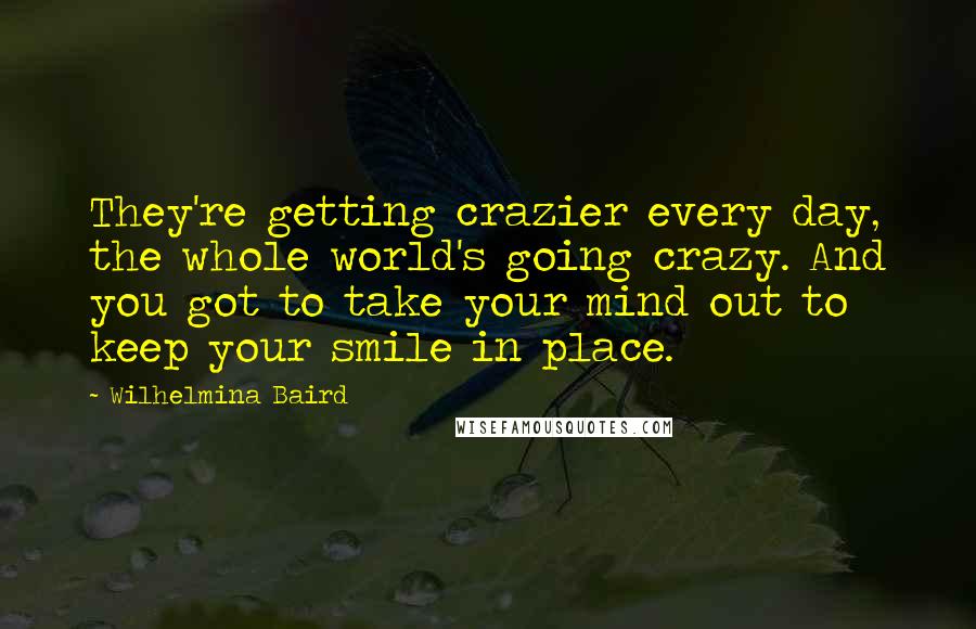 Wilhelmina Baird Quotes: They're getting crazier every day, the whole world's going crazy. And you got to take your mind out to keep your smile in place.