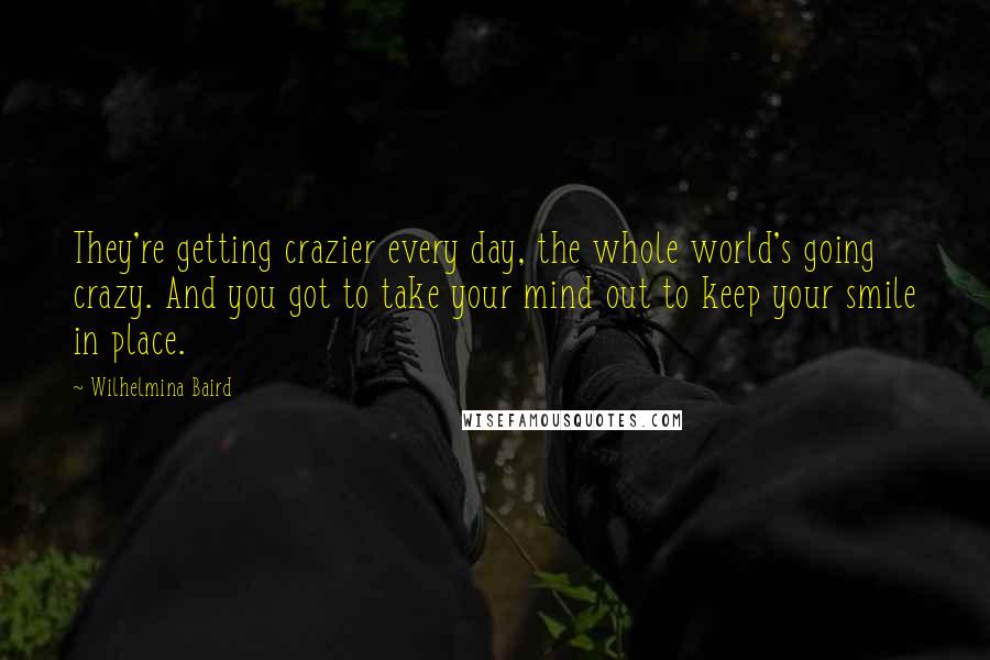 Wilhelmina Baird Quotes: They're getting crazier every day, the whole world's going crazy. And you got to take your mind out to keep your smile in place.