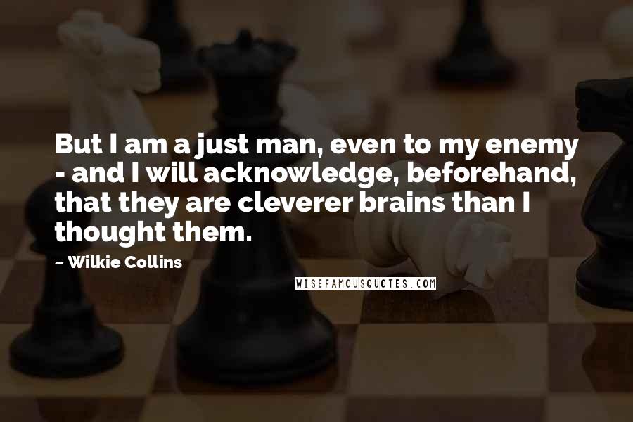 Wilkie Collins Quotes: But I am a just man, even to my enemy - and I will acknowledge, beforehand, that they are cleverer brains than I thought them.