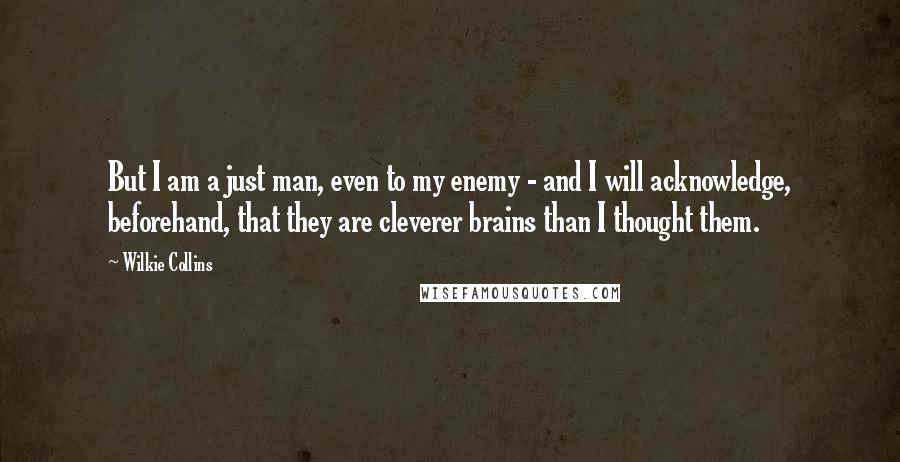 Wilkie Collins Quotes: But I am a just man, even to my enemy - and I will acknowledge, beforehand, that they are cleverer brains than I thought them.