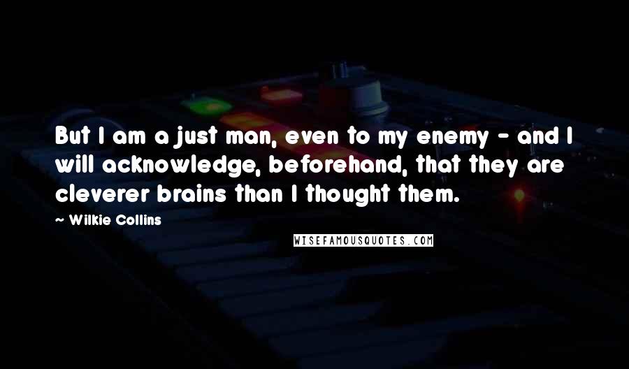 Wilkie Collins Quotes: But I am a just man, even to my enemy - and I will acknowledge, beforehand, that they are cleverer brains than I thought them.