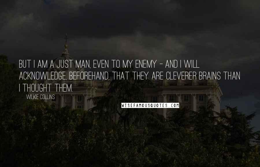 Wilkie Collins Quotes: But I am a just man, even to my enemy - and I will acknowledge, beforehand, that they are cleverer brains than I thought them.