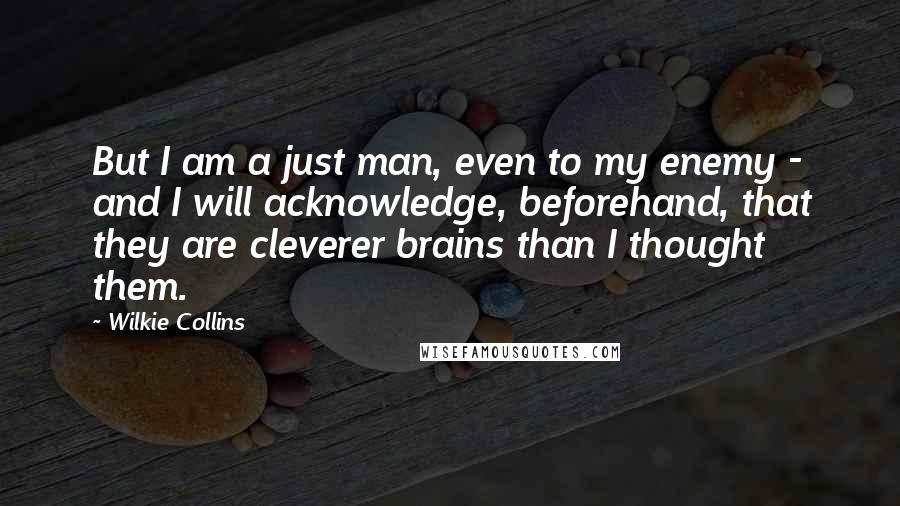 Wilkie Collins Quotes: But I am a just man, even to my enemy - and I will acknowledge, beforehand, that they are cleverer brains than I thought them.