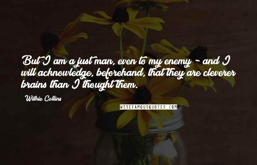 Wilkie Collins Quotes: But I am a just man, even to my enemy - and I will acknowledge, beforehand, that they are cleverer brains than I thought them.