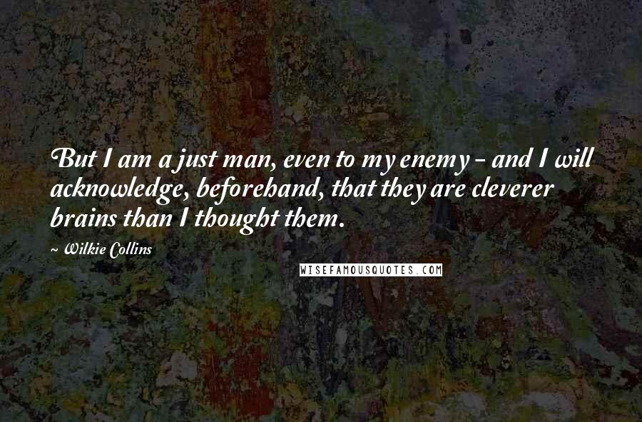 Wilkie Collins Quotes: But I am a just man, even to my enemy - and I will acknowledge, beforehand, that they are cleverer brains than I thought them.