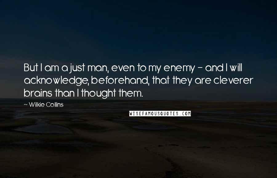 Wilkie Collins Quotes: But I am a just man, even to my enemy - and I will acknowledge, beforehand, that they are cleverer brains than I thought them.